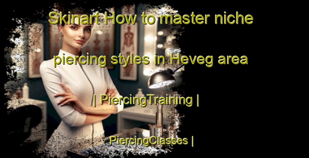 Skinart How to master niche piercing styles in Heveg area | PiercingTraining | PiercingClasses | SkinartTraining-Turkey